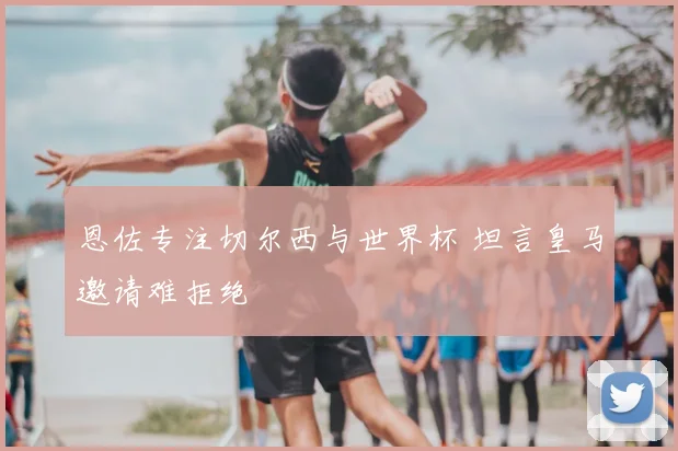 恩佐专注切尔西与世界杯 坦言皇马邀请难拒绝