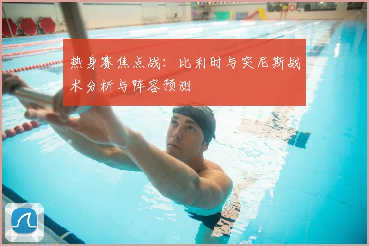 热身赛焦点战：比利时与突尼斯战术分析与阵容预测