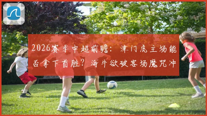 2026赛季中超前瞻：津门虎主场能否拿下首胜？海牛欲破客场魔咒冲连胜