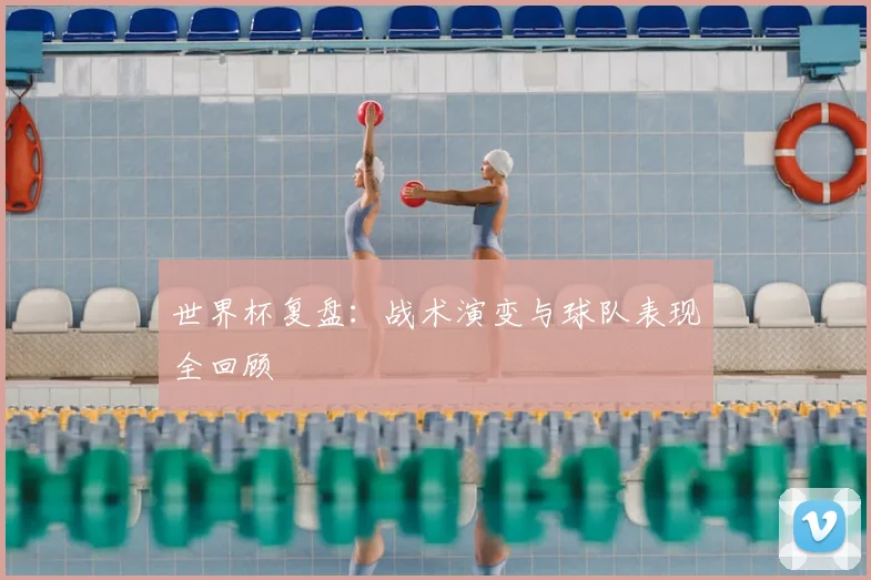 世界杯复盘:战术演变与球队表现全回顾