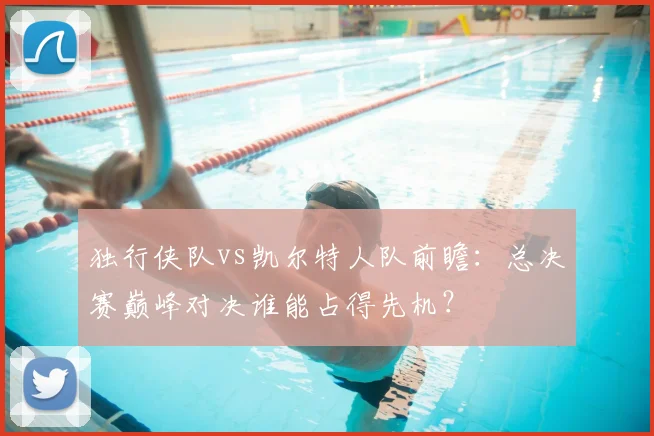 独行侠队vs凯尔特人队前瞻:总决赛巅峰对决谁能占得先机?