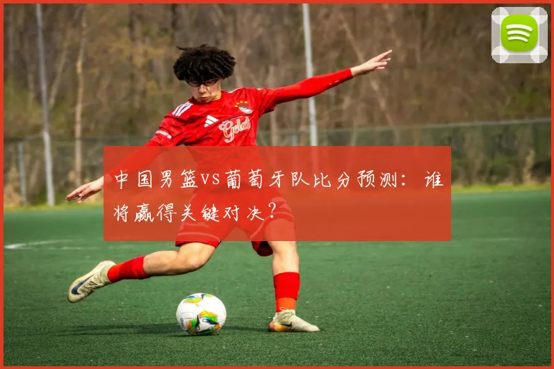中国男篮vs葡萄牙队比分预测：谁将赢得关键对决？