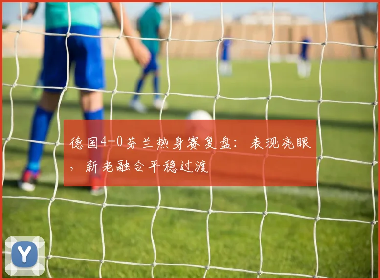 德国4-0芬兰热身赛复盘:表现亮眼,新老融合平稳过渡