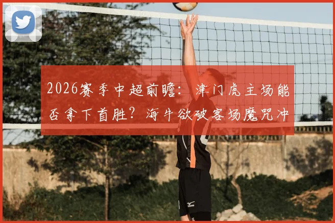 2026赛季中超前瞻:津门虎主场能否拿下首胜?海牛欲破客场魔咒冲连胜