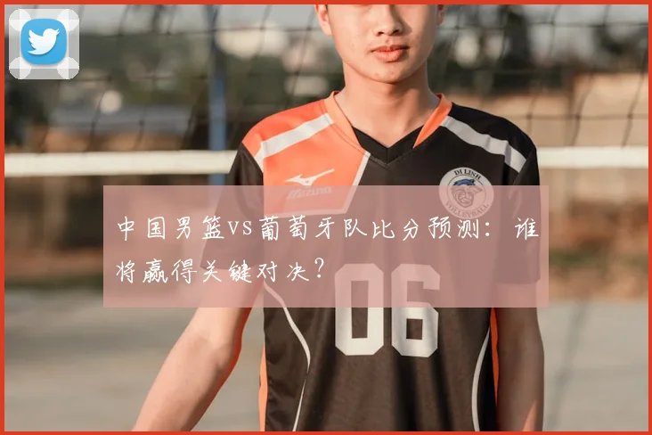 中国男篮vs葡萄牙队比分预测:谁将赢得关键对决?