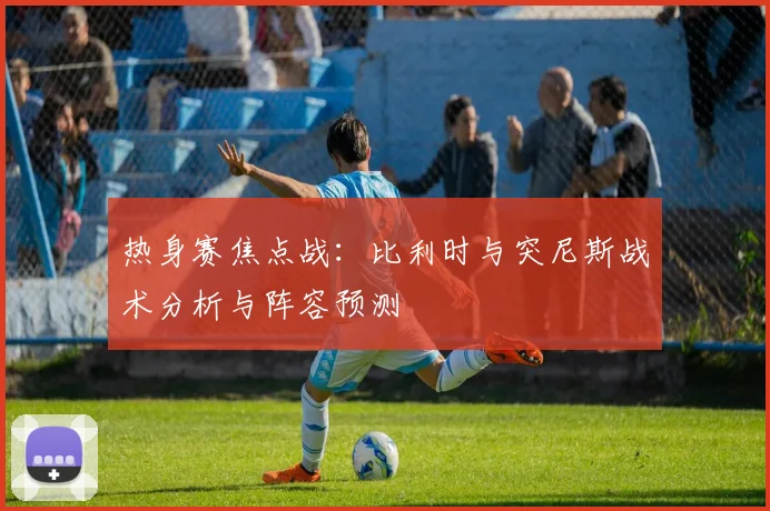热身赛焦点战:比利时与突尼斯战术分析与阵容预测